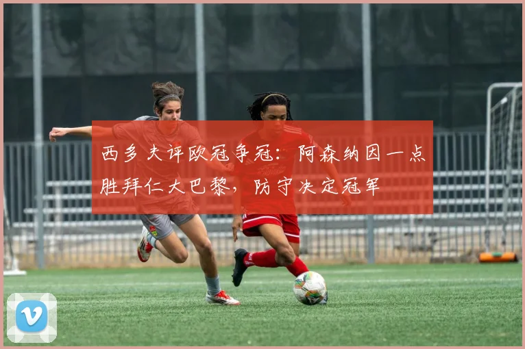 西多夫评欧冠争冠：阿森纳因一点胜拜仁大巴黎，防守决定冠军