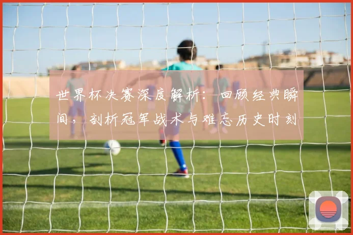 世界杯决赛深度解析：回顾经典瞬间，剖析冠军战术与难忘历史时刻