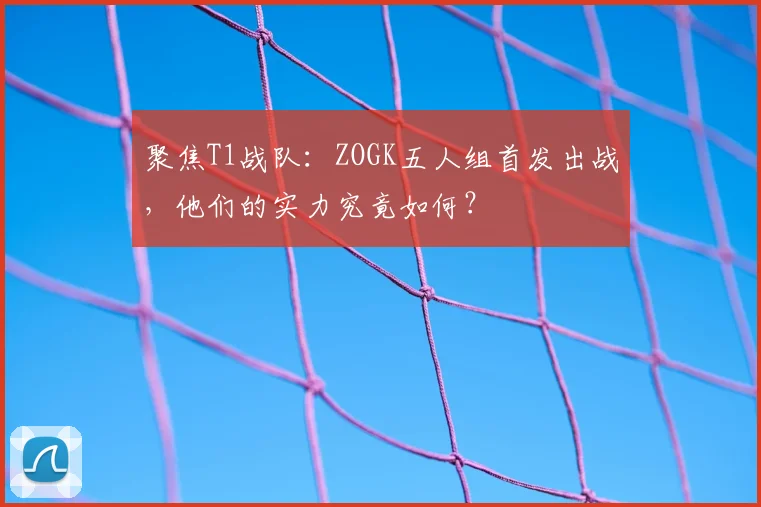 聚焦T1战队：ZOGK五人组首发出战，他们的实力究竟如何？
