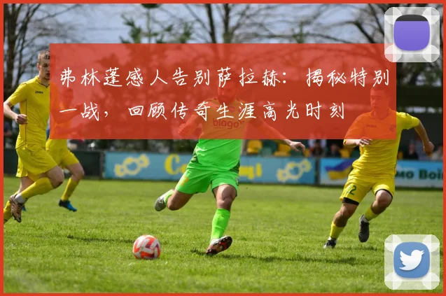 弗林蓬感人告别萨拉赫：揭秘特别一战，回顾传奇生涯高光时刻