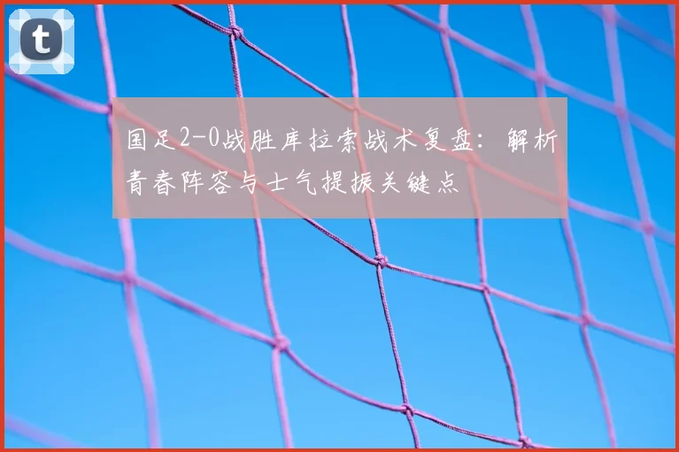 国足2-0战胜库拉索战术复盘：解析青春阵容与士气提振关键点