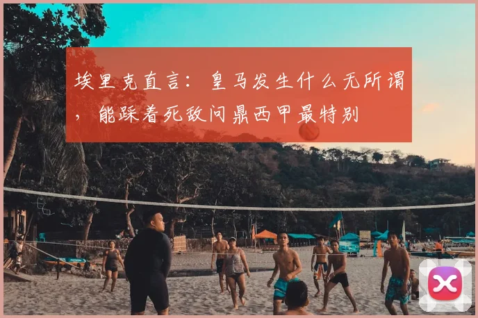 埃里克直言：皇马发生什么无所谓，能踩着死敌问鼎西甲最特别