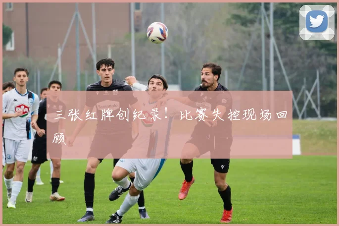 三张红牌创纪录!比赛失控现场回顾