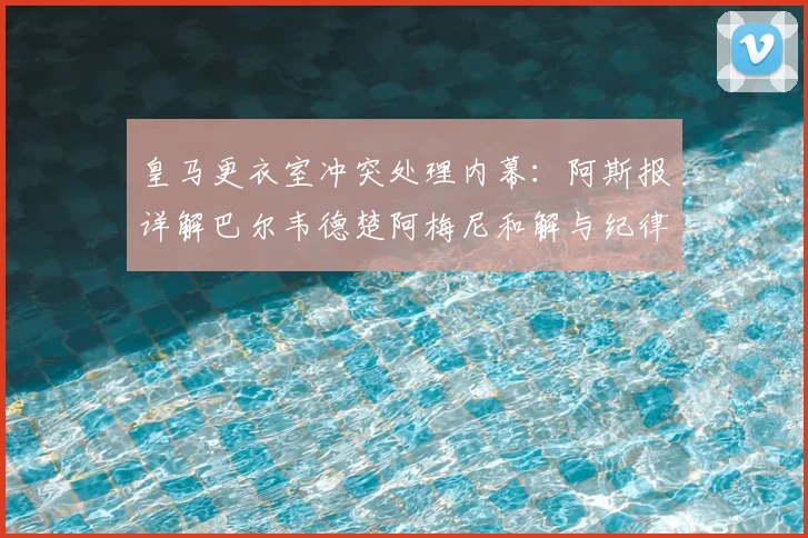 皇马更衣室冲突处理内幕：阿斯报详解巴尔韦德楚阿梅尼和解与纪律新规