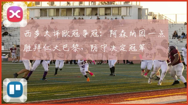 西多夫评欧冠争冠：阿森纳因一点胜拜仁大巴黎，防守决定冠军