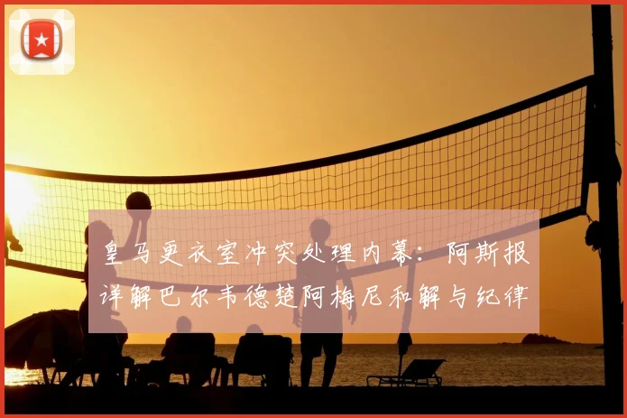 皇马更衣室冲突处理内幕：阿斯报详解巴尔韦德楚阿梅尼和解与纪律新规